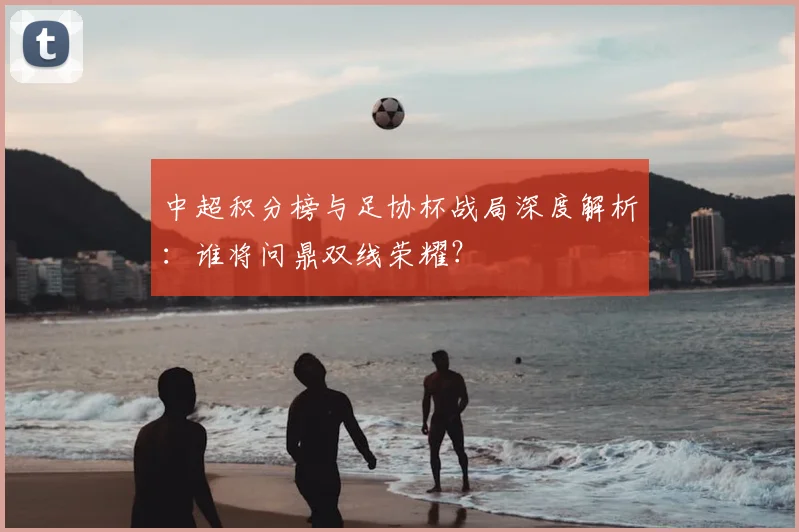 中超积分榜与足协杯战局深度解析:谁将问鼎双线荣耀?