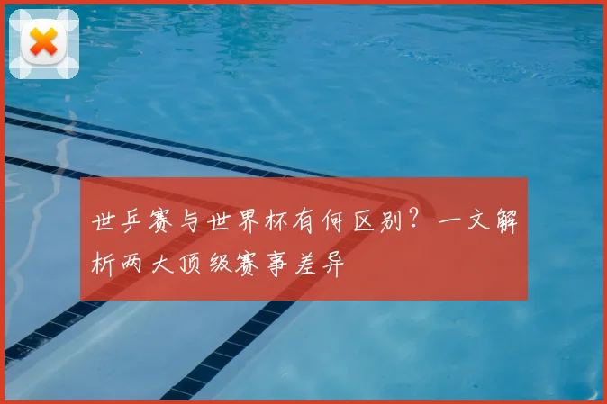 世乒赛与世界杯有何区别?一文解析两大顶级赛事差异