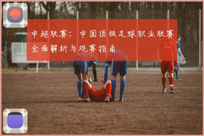 中超联赛:中国顶级足球职业联赛全面解析与观赛指南