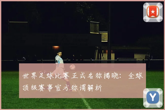 世界足球比赛正式名称揭晓:全球顶级赛事官方称谓解析