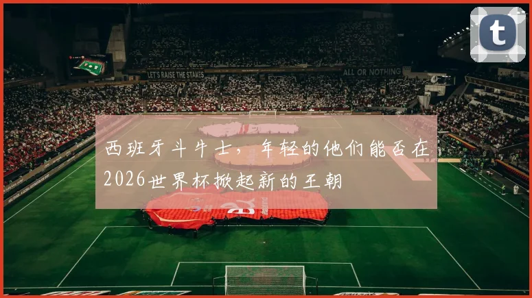 西班牙斗牛士，年轻的他们能否在2026世界杯掀起新的王朝