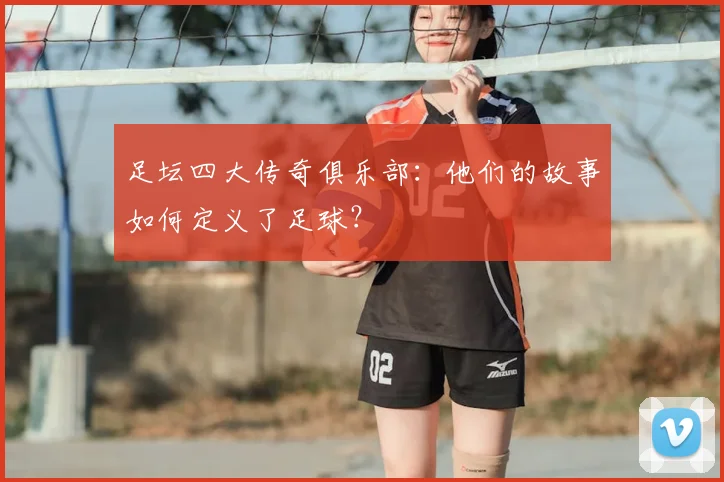 足坛四大传奇俱乐部:他们的故事如何定义了足球?