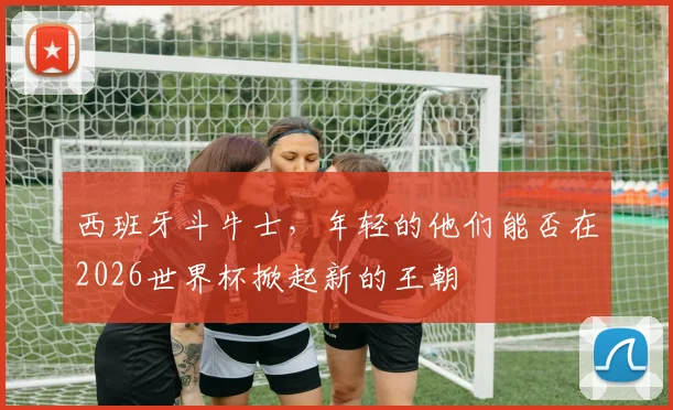 西班牙斗牛士,年轻的他们能否在2026世界杯掀起新的王朝