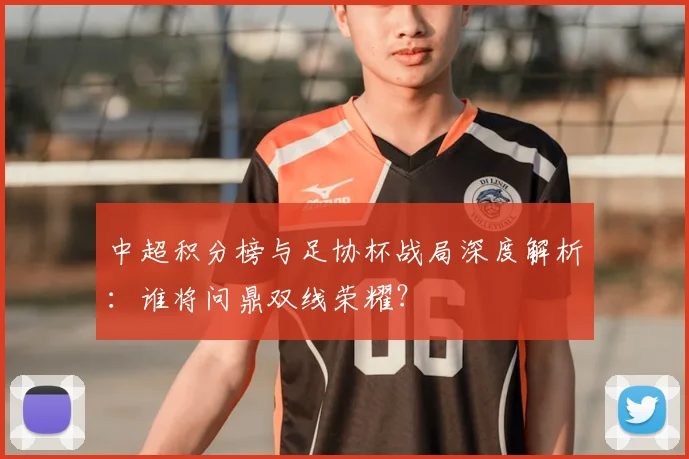 中超积分榜与足协杯战局深度解析:谁将问鼎双线荣耀?