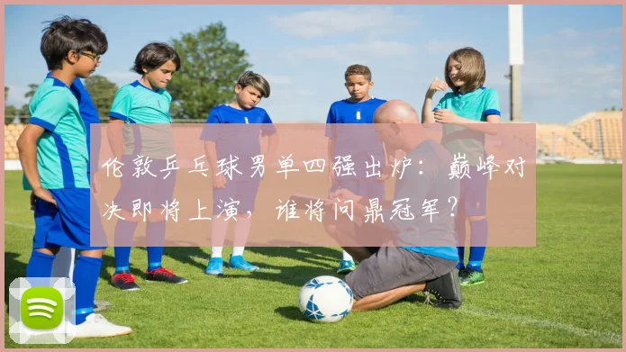 伦敦乒乓球男单四强出炉:巅峰对决即将上演,谁将问鼎冠军?