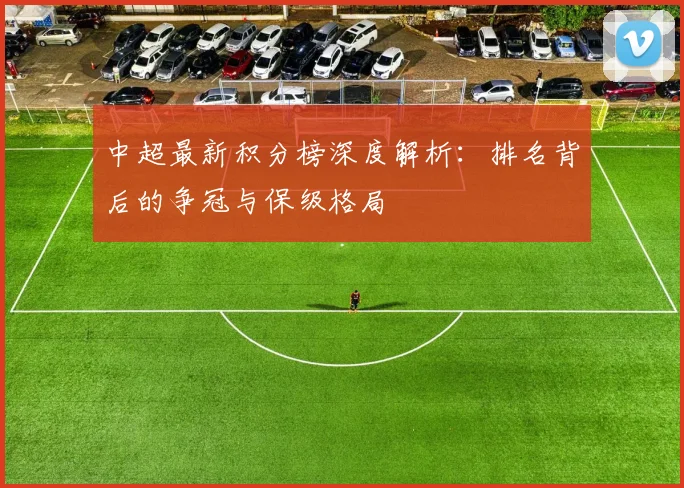 中超最新积分榜深度解析:排名背后的争冠与保级格局