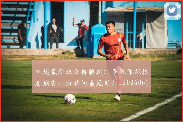 中超最新积分榜解析:争冠保级格局剧变,谁将问鼎冠军?_20260610190415