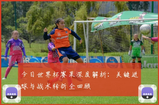 今日世界杯赛果深度解析:关键进球与战术转折全回顾